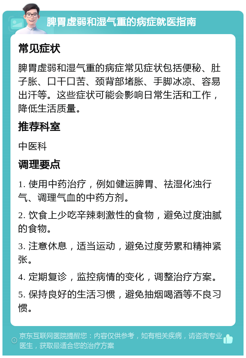 脾胃虚弱和湿气重的病症就医指南 常见症状 脾胃虚弱和湿气重的病症常见症状包括便秘、肚子胀、口干口苦、颈背部堵胀、手脚冰凉、容易出汗等。这些症状可能会影响日常生活和工作，降低生活质量。 推荐科室 中医科 调理要点 1. 使用中药治疗，例如健运脾胃、祛湿化浊行气、调理气血的中药方剂。 2. 饮食上少吃辛辣刺激性的食物，避免过度油腻的食物。 3. 注意休息，适当运动，避免过度劳累和精神紧张。 4. 定期复诊，监控病情的变化，调整治疗方案。 5. 保持良好的生活习惯，避免抽烟喝酒等不良习惯。