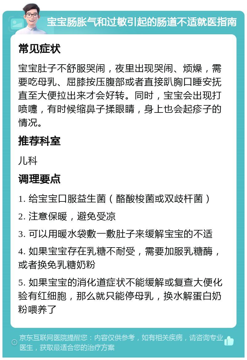 宝宝肠胀气和过敏引起的肠道不适就医指南 常见症状 宝宝肚子不舒服哭闹，夜里出现哭闹、烦燥，需要吃母乳、屈膝按压腹部或者直接趴胸口睡安抚直至大便拉出来才会好转。同时，宝宝会出现打喷嚏，有时候缩鼻子揉眼睛，身上也会起疹子的情况。 推荐科室 儿科 调理要点 1. 给宝宝口服益生菌（酪酸梭菌或双歧杆菌） 2. 注意保暖，避免受凉 3. 可以用暖水袋敷一敷肚子来缓解宝宝的不适 4. 如果宝宝存在乳糖不耐受，需要加服乳糖酶，或者换免乳糖奶粉 5. 如果宝宝的消化道症状不能缓解或复查大便化验有红细胞，那么就只能停母乳，换水解蛋白奶粉喂养了