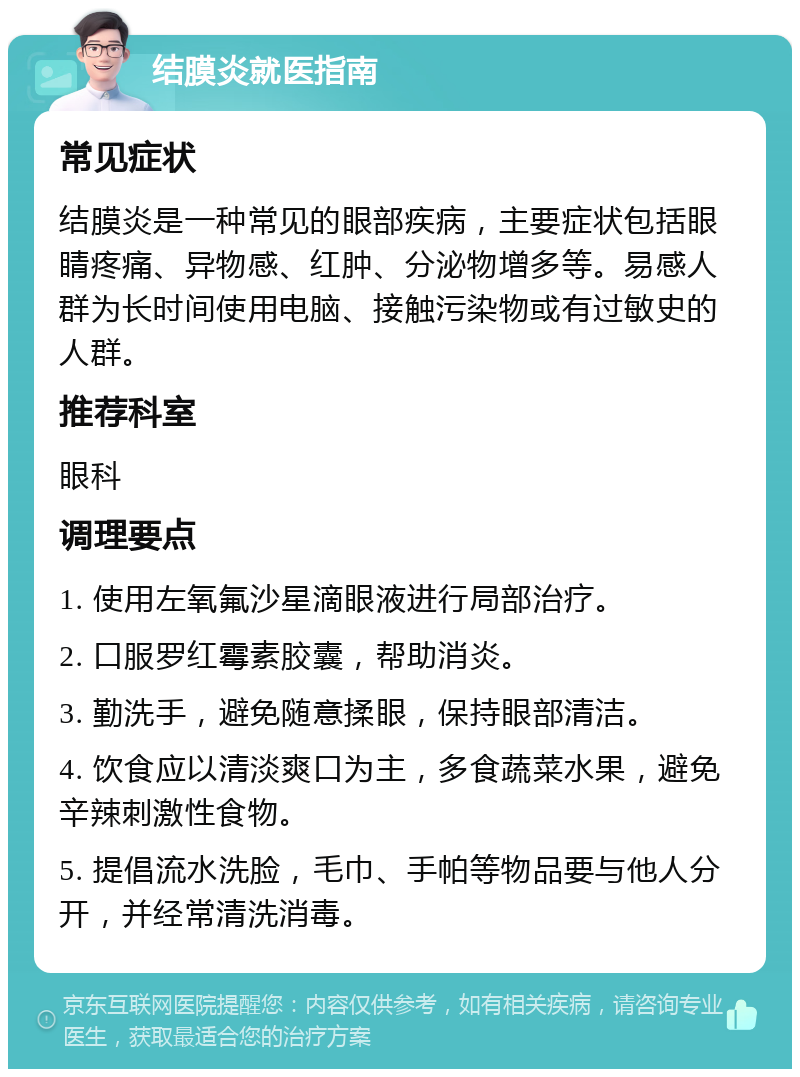 结膜炎就医指南 常见症状 结膜炎是一种常见的眼部疾病，主要症状包括眼睛疼痛、异物感、红肿、分泌物增多等。易感人群为长时间使用电脑、接触污染物或有过敏史的人群。 推荐科室 眼科 调理要点 1. 使用左氧氟沙星滴眼液进行局部治疗。 2. 口服罗红霉素胶囊，帮助消炎。 3. 勤洗手，避免随意揉眼，保持眼部清洁。 4. 饮食应以清淡爽口为主，多食蔬菜水果，避免辛辣刺激性食物。 5. 提倡流水洗脸，毛巾、手帕等物品要与他人分开，并经常清洗消毒。