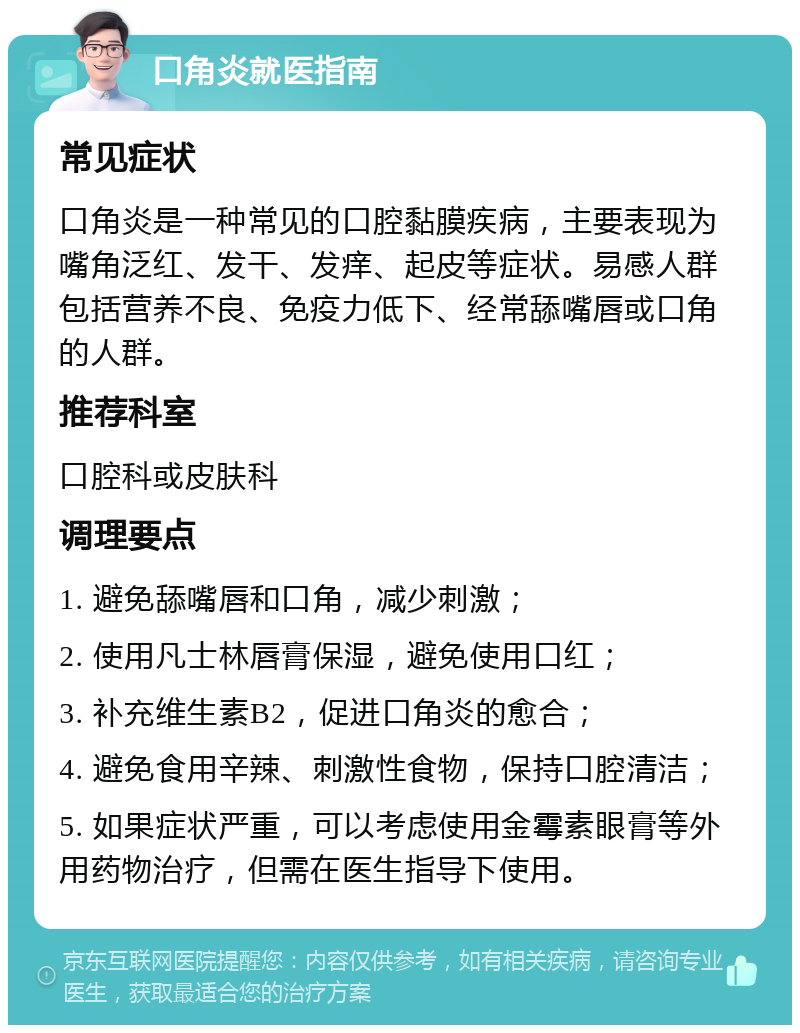 口角炎就医指南 常见症状 口角炎是一种常见的口腔黏膜疾病，主要表现为嘴角泛红、发干、发痒、起皮等症状。易感人群包括营养不良、免疫力低下、经常舔嘴唇或口角的人群。 推荐科室 口腔科或皮肤科 调理要点 1. 避免舔嘴唇和口角，减少刺激； 2. 使用凡士林唇膏保湿，避免使用口红； 3. 补充维生素B2，促进口角炎的愈合； 4. 避免食用辛辣、刺激性食物，保持口腔清洁； 5. 如果症状严重，可以考虑使用金霉素眼膏等外用药物治疗，但需在医生指导下使用。