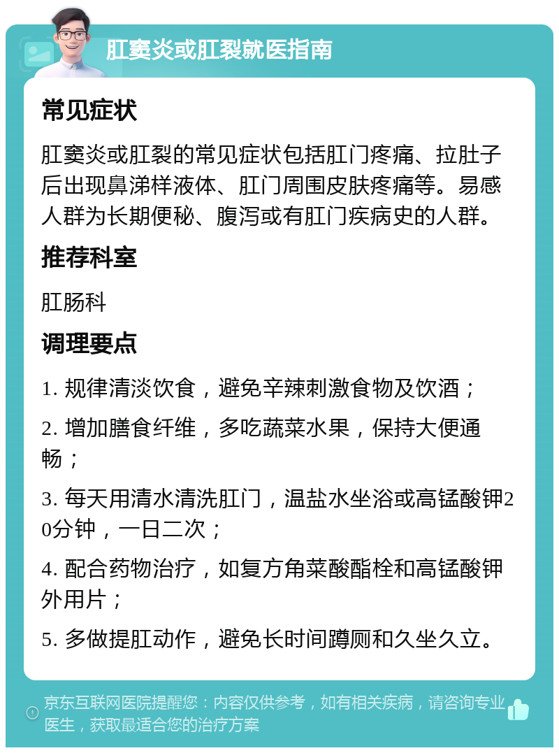 肛窦炎或肛裂就医指南 常见症状 肛窦炎或肛裂的常见症状包括肛门疼痛、拉肚子后出现鼻涕样液体、肛门周围皮肤疼痛等。易感人群为长期便秘、腹泻或有肛门疾病史的人群。 推荐科室 肛肠科 调理要点 1. 规律清淡饮食，避免辛辣刺激食物及饮酒； 2. 增加膳食纤维，多吃蔬菜水果，保持大便通畅； 3. 每天用清水清洗肛门，温盐水坐浴或高锰酸钾20分钟，一日二次； 4. 配合药物治疗，如复方角菜酸酯栓和高锰酸钾外用片； 5. 多做提肛动作，避免长时间蹲厕和久坐久立。