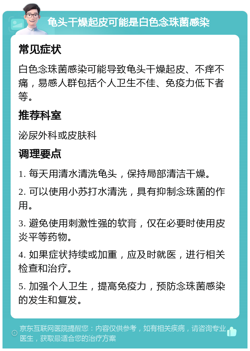 龟头干燥起皮可能是白色念珠菌感染 常见症状 白色念珠菌感染可能导致龟头干燥起皮、不痒不痛，易感人群包括个人卫生不佳、免疫力低下者等。 推荐科室 泌尿外科或皮肤科 调理要点 1. 每天用清水清洗龟头，保持局部清洁干燥。 2. 可以使用小苏打水清洗，具有抑制念珠菌的作用。 3. 避免使用刺激性强的软膏，仅在必要时使用皮炎平等药物。 4. 如果症状持续或加重，应及时就医，进行相关检查和治疗。 5. 加强个人卫生，提高免疫力，预防念珠菌感染的发生和复发。