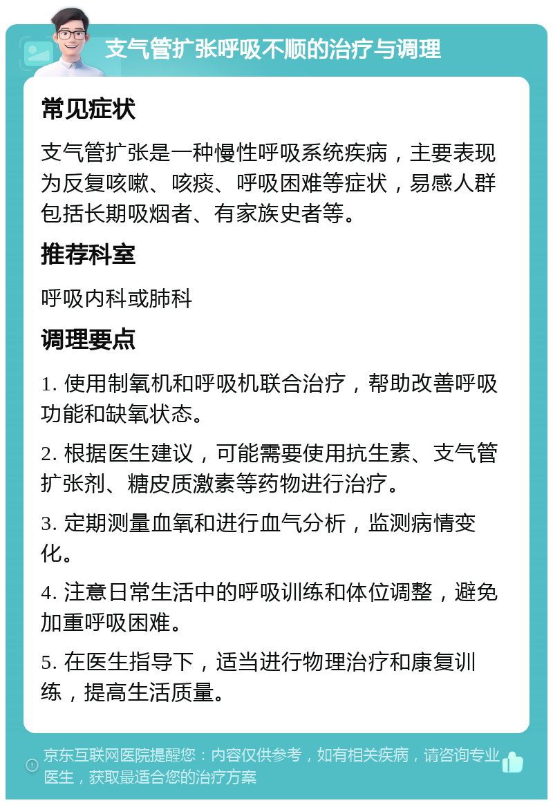 支气管扩张呼吸不顺的治疗与调理 常见症状 支气管扩张是一种慢性呼吸系统疾病，主要表现为反复咳嗽、咳痰、呼吸困难等症状，易感人群包括长期吸烟者、有家族史者等。 推荐科室 呼吸内科或肺科 调理要点 1. 使用制氧机和呼吸机联合治疗，帮助改善呼吸功能和缺氧状态。 2. 根据医生建议，可能需要使用抗生素、支气管扩张剂、糖皮质激素等药物进行治疗。 3. 定期测量血氧和进行血气分析，监测病情变化。 4. 注意日常生活中的呼吸训练和体位调整，避免加重呼吸困难。 5. 在医生指导下，适当进行物理治疗和康复训练，提高生活质量。