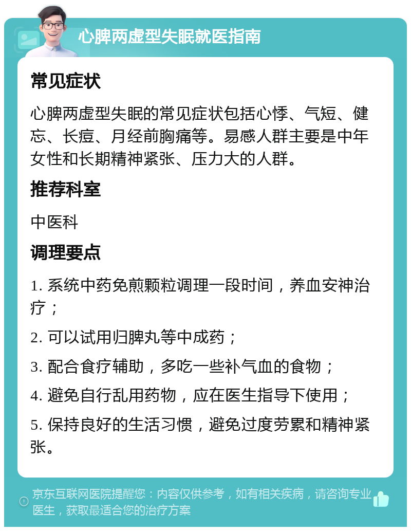 心脾两虚型失眠就医指南 常见症状 心脾两虚型失眠的常见症状包括心悸、气短、健忘、长痘、月经前胸痛等。易感人群主要是中年女性和长期精神紧张、压力大的人群。 推荐科室 中医科 调理要点 1. 系统中药免煎颗粒调理一段时间，养血安神治疗； 2. 可以试用归脾丸等中成药； 3. 配合食疗辅助，多吃一些补气血的食物； 4. 避免自行乱用药物，应在医生指导下使用； 5. 保持良好的生活习惯，避免过度劳累和精神紧张。