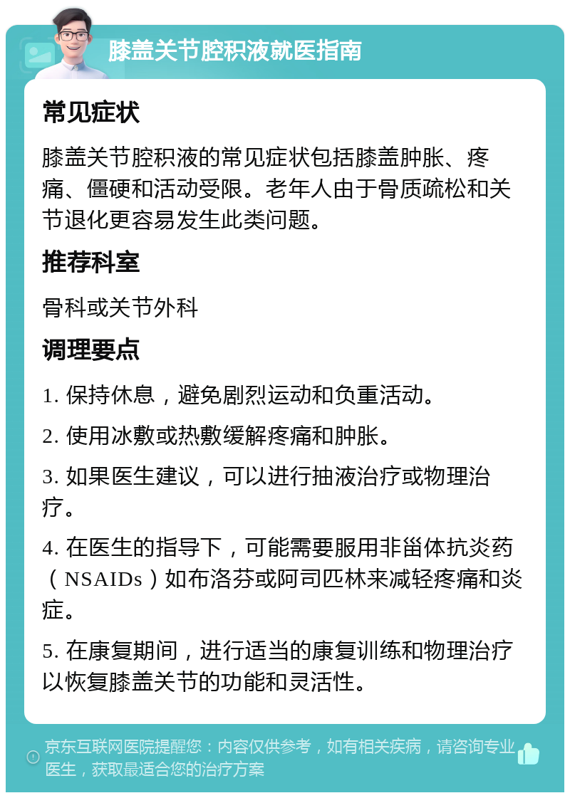 膝盖关节腔积液就医指南 常见症状 膝盖关节腔积液的常见症状包括膝盖肿胀、疼痛、僵硬和活动受限。老年人由于骨质疏松和关节退化更容易发生此类问题。 推荐科室 骨科或关节外科 调理要点 1. 保持休息，避免剧烈运动和负重活动。 2. 使用冰敷或热敷缓解疼痛和肿胀。 3. 如果医生建议，可以进行抽液治疗或物理治疗。 4. 在医生的指导下，可能需要服用非甾体抗炎药（NSAIDs）如布洛芬或阿司匹林来减轻疼痛和炎症。 5. 在康复期间，进行适当的康复训练和物理治疗以恢复膝盖关节的功能和灵活性。