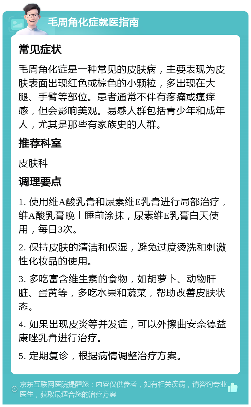 毛周角化症就医指南 常见症状 毛周角化症是一种常见的皮肤病，主要表现为皮肤表面出现红色或棕色的小颗粒，多出现在大腿、手臂等部位。患者通常不伴有疼痛或瘙痒感，但会影响美观。易感人群包括青少年和成年人，尤其是那些有家族史的人群。 推荐科室 皮肤科 调理要点 1. 使用维A酸乳膏和尿素维E乳膏进行局部治疗，维A酸乳膏晚上睡前涂抹，尿素维E乳膏白天使用，每日3次。 2. 保持皮肤的清洁和保湿，避免过度烫洗和刺激性化妆品的使用。 3. 多吃富含维生素的食物，如胡萝卜、动物肝脏、蛋黄等，多吃水果和蔬菜，帮助改善皮肤状态。 4. 如果出现皮炎等并发症，可以外擦曲安奈德益康唑乳膏进行治疗。 5. 定期复诊，根据病情调整治疗方案。