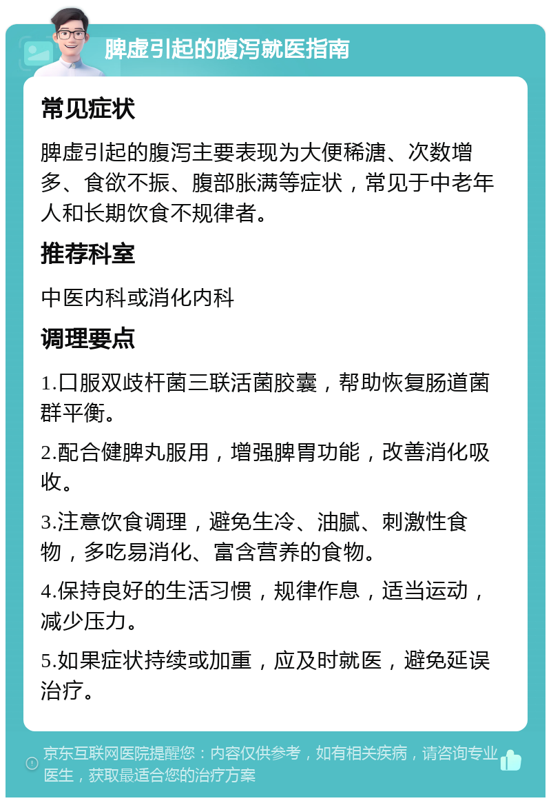 脾虚引起的腹泻就医指南 常见症状 脾虚引起的腹泻主要表现为大便稀溏、次数增多、食欲不振、腹部胀满等症状，常见于中老年人和长期饮食不规律者。 推荐科室 中医内科或消化内科 调理要点 1.口服双歧杆菌三联活菌胶囊，帮助恢复肠道菌群平衡。 2.配合健脾丸服用，增强脾胃功能，改善消化吸收。 3.注意饮食调理，避免生冷、油腻、刺激性食物，多吃易消化、富含营养的食物。 4.保持良好的生活习惯，规律作息，适当运动，减少压力。 5.如果症状持续或加重，应及时就医，避免延误治疗。