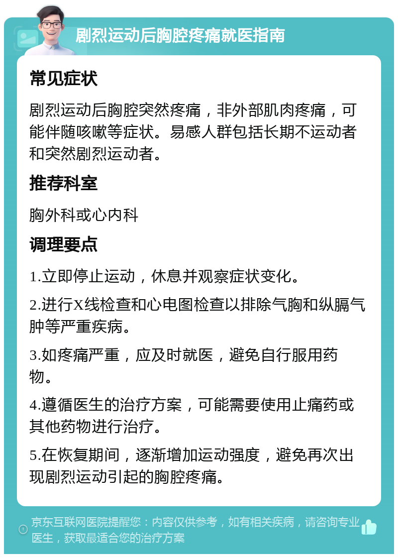 剧烈运动后胸腔疼痛就医指南 常见症状 剧烈运动后胸腔突然疼痛，非外部肌肉疼痛，可能伴随咳嗽等症状。易感人群包括长期不运动者和突然剧烈运动者。 推荐科室 胸外科或心内科 调理要点 1.立即停止运动，休息并观察症状变化。 2.进行X线检查和心电图检查以排除气胸和纵膈气肿等严重疾病。 3.如疼痛严重，应及时就医，避免自行服用药物。 4.遵循医生的治疗方案，可能需要使用止痛药或其他药物进行治疗。 5.在恢复期间，逐渐增加运动强度，避免再次出现剧烈运动引起的胸腔疼痛。