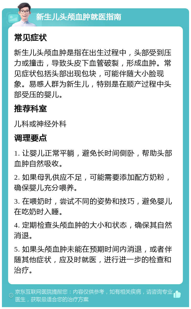 新生儿头颅血肿就医指南 常见症状 新生儿头颅血肿是指在出生过程中，头部受到压力或撞击，导致头皮下血管破裂，形成血肿。常见症状包括头部出现包块，可能伴随大小脸现象。易感人群为新生儿，特别是在顺产过程中头部受压的婴儿。 推荐科室 儿科或神经外科 调理要点 1. 让婴儿正常平躺，避免长时间侧卧，帮助头部血肿自然吸收。 2. 如果母乳供应不足，可能需要添加配方奶粉，确保婴儿充分喂养。 3. 在喂奶时，尝试不同的姿势和技巧，避免婴儿在吃奶时入睡。 4. 定期检查头颅血肿的大小和状态，确保其自然消退。 5. 如果头颅血肿未能在预期时间内消退，或者伴随其他症状，应及时就医，进行进一步的检查和治疗。