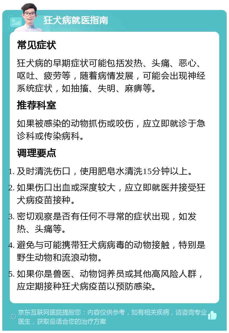 狂犬病就医指南 常见症状 狂犬病的早期症状可能包括发热、头痛、恶心、呕吐、疲劳等，随着病情发展，可能会出现神经系统症状，如抽搐、失明、麻痹等。 推荐科室 如果被感染的动物抓伤或咬伤，应立即就诊于急诊科或传染病科。 调理要点 及时清洗伤口，使用肥皂水清洗15分钟以上。 如果伤口出血或深度较大，应立即就医并接受狂犬病疫苗接种。 密切观察是否有任何不寻常的症状出现，如发热、头痛等。 避免与可能携带狂犬病病毒的动物接触，特别是野生动物和流浪动物。 如果你是兽医、动物饲养员或其他高风险人群，应定期接种狂犬病疫苗以预防感染。