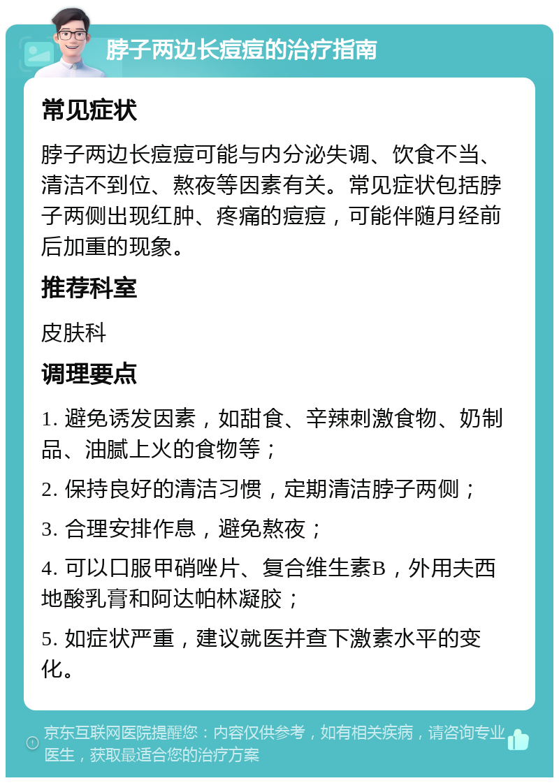 脖子两边长痘痘的治疗指南 常见症状 脖子两边长痘痘可能与内分泌失调、饮食不当、清洁不到位、熬夜等因素有关。常见症状包括脖子两侧出现红肿、疼痛的痘痘，可能伴随月经前后加重的现象。 推荐科室 皮肤科 调理要点 1. 避免诱发因素，如甜食、辛辣刺激食物、奶制品、油腻上火的食物等； 2. 保持良好的清洁习惯，定期清洁脖子两侧； 3. 合理安排作息，避免熬夜； 4. 可以口服甲硝唑片、复合维生素B，外用夫西地酸乳膏和阿达帕林凝胶； 5. 如症状严重，建议就医并查下激素水平的变化。