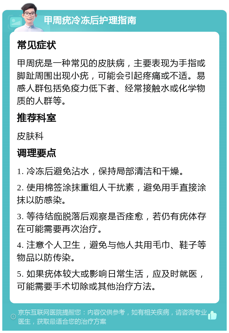 甲周疣冷冻后护理指南 常见症状 甲周疣是一种常见的皮肤病，主要表现为手指或脚趾周围出现小疣，可能会引起疼痛或不适。易感人群包括免疫力低下者、经常接触水或化学物质的人群等。 推荐科室 皮肤科 调理要点 1. 冷冻后避免沾水，保持局部清洁和干燥。 2. 使用棉签涂抹重组人干扰素，避免用手直接涂抹以防感染。 3. 等待结痂脱落后观察是否痊愈，若仍有疣体存在可能需要再次治疗。 4. 注意个人卫生，避免与他人共用毛巾、鞋子等物品以防传染。 5. 如果疣体较大或影响日常生活，应及时就医，可能需要手术切除或其他治疗方法。