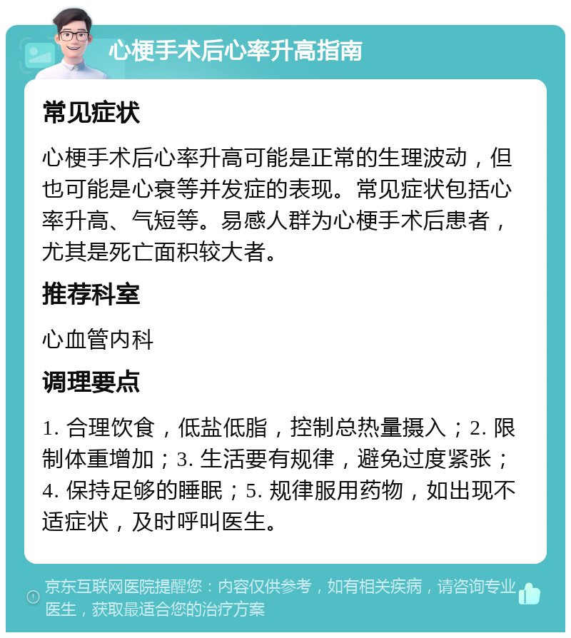 心梗手术后心率升高指南 常见症状 心梗手术后心率升高可能是正常的生理波动，但也可能是心衰等并发症的表现。常见症状包括心率升高、气短等。易感人群为心梗手术后患者，尤其是死亡面积较大者。 推荐科室 心血管内科 调理要点 1. 合理饮食，低盐低脂，控制总热量摄入；2. 限制体重增加；3. 生活要有规律，避免过度紧张；4. 保持足够的睡眠；5. 规律服用药物，如出现不适症状，及时呼叫医生。