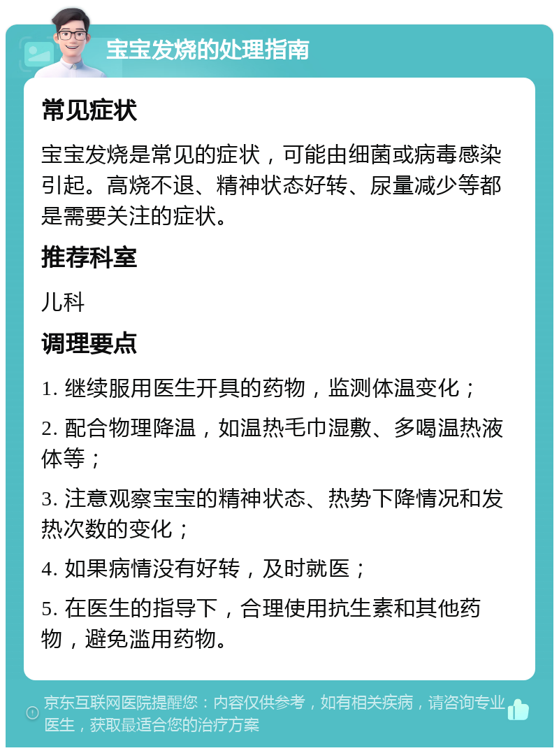 宝宝发烧的处理指南 常见症状 宝宝发烧是常见的症状，可能由细菌或病毒感染引起。高烧不退、精神状态好转、尿量减少等都是需要关注的症状。 推荐科室 儿科 调理要点 1. 继续服用医生开具的药物，监测体温变化； 2. 配合物理降温，如温热毛巾湿敷、多喝温热液体等； 3. 注意观察宝宝的精神状态、热势下降情况和发热次数的变化； 4. 如果病情没有好转，及时就医； 5. 在医生的指导下，合理使用抗生素和其他药物，避免滥用药物。