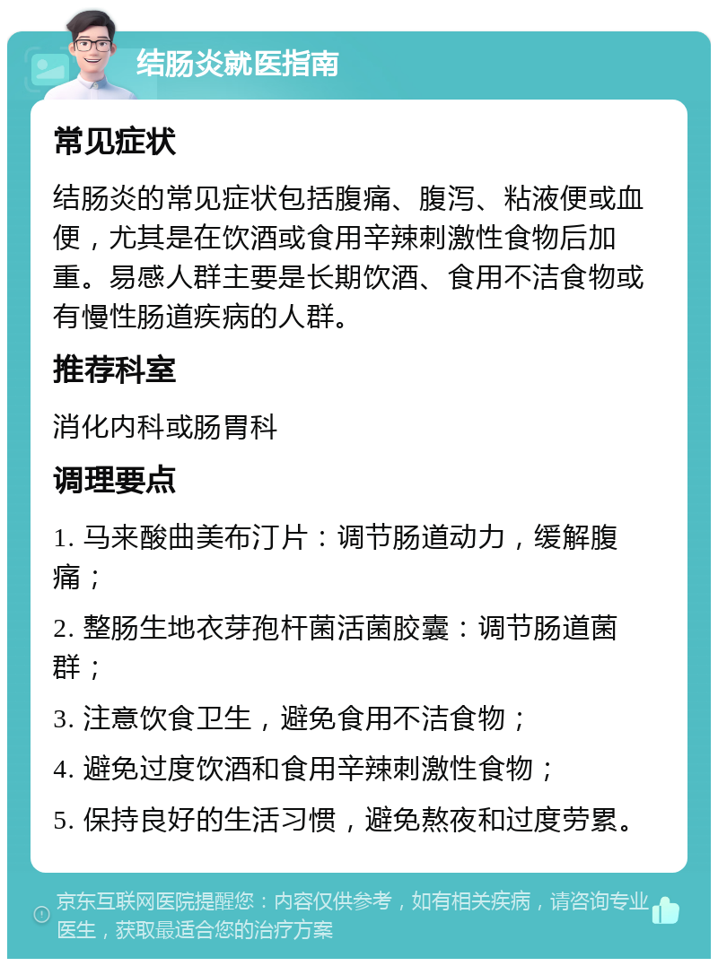 结肠炎就医指南 常见症状 结肠炎的常见症状包括腹痛、腹泻、粘液便或血便，尤其是在饮酒或食用辛辣刺激性食物后加重。易感人群主要是长期饮酒、食用不洁食物或有慢性肠道疾病的人群。 推荐科室 消化内科或肠胃科 调理要点 1. 马来酸曲美布汀片：调节肠道动力，缓解腹痛； 2. 整肠生地衣芽孢杆菌活菌胶囊：调节肠道菌群； 3. 注意饮食卫生，避免食用不洁食物； 4. 避免过度饮酒和食用辛辣刺激性食物； 5. 保持良好的生活习惯，避免熬夜和过度劳累。