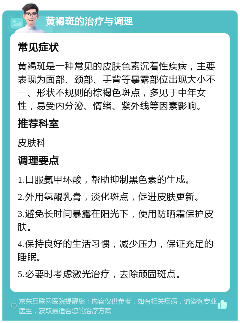 黄褐斑的治疗与调理 常见症状 黄褐斑是一种常见的皮肤色素沉着性疾病，主要表现为面部、颈部、手背等暴露部位出现大小不一、形状不规则的棕褐色斑点，多见于中年女性，易受内分泌、情绪、紫外线等因素影响。 推荐科室 皮肤科 调理要点 1.口服氨甲环酸，帮助抑制黑色素的生成。 2.外用氢醌乳膏，淡化斑点，促进皮肤更新。 3.避免长时间暴露在阳光下，使用防晒霜保护皮肤。 4.保持良好的生活习惯，减少压力，保证充足的睡眠。 5.必要时考虑激光治疗，去除顽固斑点。