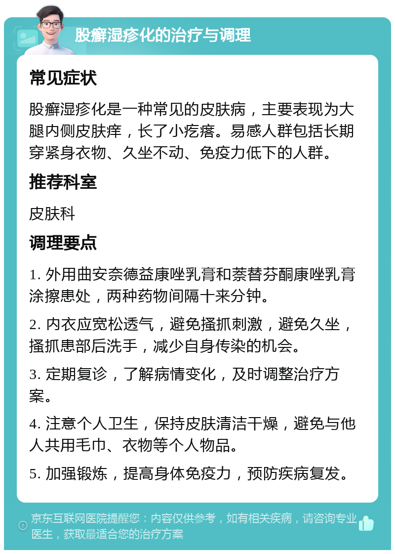 股癣湿疹化的治疗与调理 常见症状 股癣湿疹化是一种常见的皮肤病，主要表现为大腿内侧皮肤痒，长了小疙瘩。易感人群包括长期穿紧身衣物、久坐不动、免疫力低下的人群。 推荐科室 皮肤科 调理要点 1. 外用曲安奈德益康唑乳膏和萘替芬酮康唑乳膏涂擦患处，两种药物间隔十来分钟。 2. 内衣应宽松透气，避免搔抓刺激，避免久坐，搔抓患部后洗手，减少自身传染的机会。 3. 定期复诊，了解病情变化，及时调整治疗方案。 4. 注意个人卫生，保持皮肤清洁干燥，避免与他人共用毛巾、衣物等个人物品。 5. 加强锻炼，提高身体免疫力，预防疾病复发。