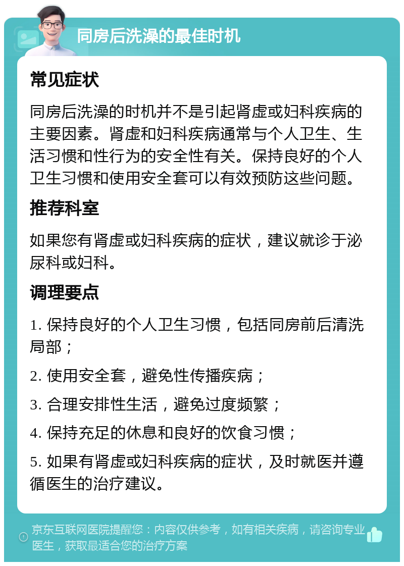 同房后洗澡的最佳时机 常见症状 同房后洗澡的时机并不是引起肾虚或妇科疾病的主要因素。肾虚和妇科疾病通常与个人卫生、生活习惯和性行为的安全性有关。保持良好的个人卫生习惯和使用安全套可以有效预防这些问题。 推荐科室 如果您有肾虚或妇科疾病的症状，建议就诊于泌尿科或妇科。 调理要点 1. 保持良好的个人卫生习惯，包括同房前后清洗局部； 2. 使用安全套，避免性传播疾病； 3. 合理安排性生活，避免过度频繁； 4. 保持充足的休息和良好的饮食习惯； 5. 如果有肾虚或妇科疾病的症状，及时就医并遵循医生的治疗建议。