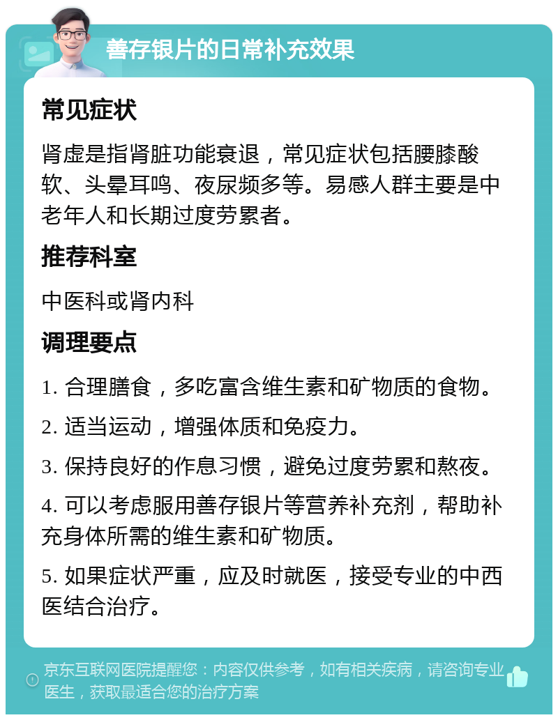 善存银片的日常补充效果 常见症状 肾虚是指肾脏功能衰退，常见症状包括腰膝酸软、头晕耳鸣、夜尿频多等。易感人群主要是中老年人和长期过度劳累者。 推荐科室 中医科或肾内科 调理要点 1. 合理膳食，多吃富含维生素和矿物质的食物。 2. 适当运动，增强体质和免疫力。 3. 保持良好的作息习惯，避免过度劳累和熬夜。 4. 可以考虑服用善存银片等营养补充剂，帮助补充身体所需的维生素和矿物质。 5. 如果症状严重，应及时就医，接受专业的中西医结合治疗。