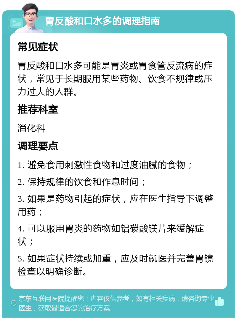 胃反酸和口水多的调理指南 常见症状 胃反酸和口水多可能是胃炎或胃食管反流病的症状，常见于长期服用某些药物、饮食不规律或压力过大的人群。 推荐科室 消化科 调理要点 1. 避免食用刺激性食物和过度油腻的食物； 2. 保持规律的饮食和作息时间； 3. 如果是药物引起的症状，应在医生指导下调整用药； 4. 可以服用胃炎的药物如铝碳酸镁片来缓解症状； 5. 如果症状持续或加重，应及时就医并完善胃镜检查以明确诊断。