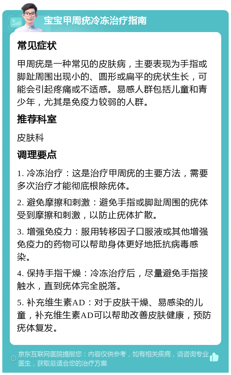 宝宝甲周疣冷冻治疗指南 常见症状 甲周疣是一种常见的皮肤病，主要表现为手指或脚趾周围出现小的、圆形或扁平的疣状生长，可能会引起疼痛或不适感。易感人群包括儿童和青少年，尤其是免疫力较弱的人群。 推荐科室 皮肤科 调理要点 1. 冷冻治疗：这是治疗甲周疣的主要方法，需要多次治疗才能彻底根除疣体。 2. 避免摩擦和刺激：避免手指或脚趾周围的疣体受到摩擦和刺激，以防止疣体扩散。 3. 增强免疫力：服用转移因子口服液或其他增强免疫力的药物可以帮助身体更好地抵抗病毒感染。 4. 保持手指干燥：冷冻治疗后，尽量避免手指接触水，直到疣体完全脱落。 5. 补充维生素AD：对于皮肤干燥、易感染的儿童，补充维生素AD可以帮助改善皮肤健康，预防疣体复发。