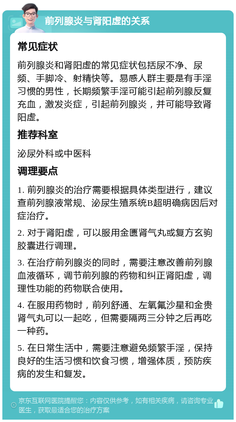 前列腺炎与肾阳虚的关系 常见症状 前列腺炎和肾阳虚的常见症状包括尿不净、尿频、手脚冷、射精快等。易感人群主要是有手淫习惯的男性，长期频繁手淫可能引起前列腺反复充血，激发炎症，引起前列腺炎，并可能导致肾阳虚。 推荐科室 泌尿外科或中医科 调理要点 1. 前列腺炎的治疗需要根据具体类型进行，建议查前列腺液常规、泌尿生殖系统B超明确病因后对症治疗。 2. 对于肾阳虚，可以服用金匮肾气丸或复方玄驹胶囊进行调理。 3. 在治疗前列腺炎的同时，需要注意改善前列腺血液循环，调节前列腺的药物和纠正肾阳虚，调理性功能的药物联合使用。 4. 在服用药物时，前列舒通、左氧氟沙星和金贵肾气丸可以一起吃，但需要隔两三分钟之后再吃一种药。 5. 在日常生活中，需要注意避免频繁手淫，保持良好的生活习惯和饮食习惯，增强体质，预防疾病的发生和复发。