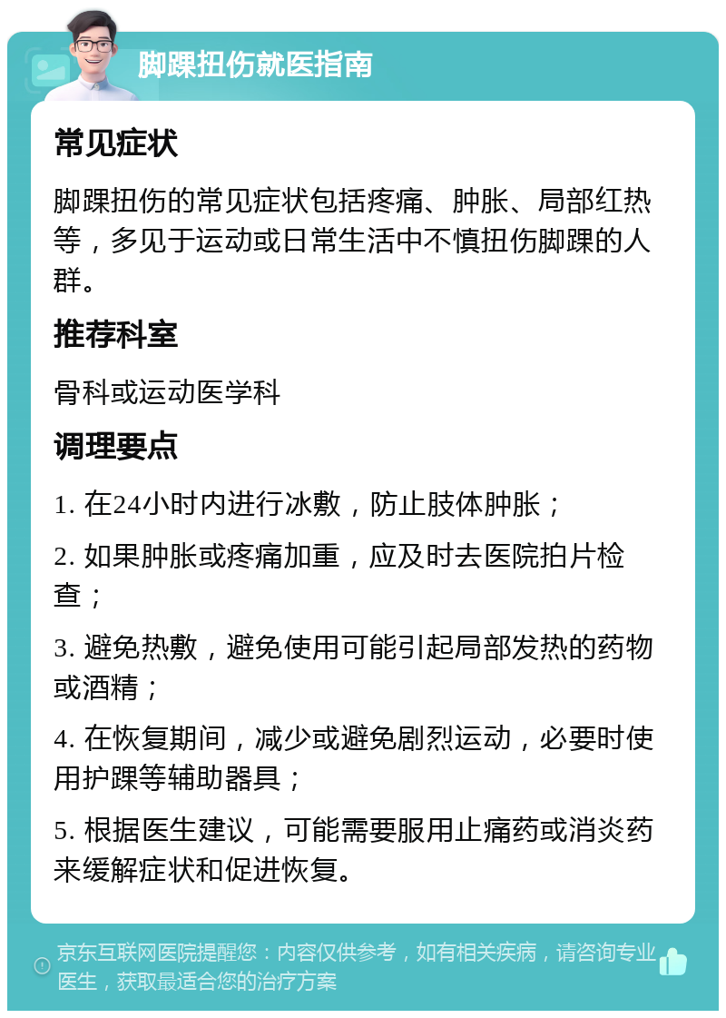 脚踝扭伤就医指南 常见症状 脚踝扭伤的常见症状包括疼痛、肿胀、局部红热等，多见于运动或日常生活中不慎扭伤脚踝的人群。 推荐科室 骨科或运动医学科 调理要点 1. 在24小时内进行冰敷，防止肢体肿胀； 2. 如果肿胀或疼痛加重，应及时去医院拍片检查； 3. 避免热敷，避免使用可能引起局部发热的药物或酒精； 4. 在恢复期间，减少或避免剧烈运动，必要时使用护踝等辅助器具； 5. 根据医生建议，可能需要服用止痛药或消炎药来缓解症状和促进恢复。