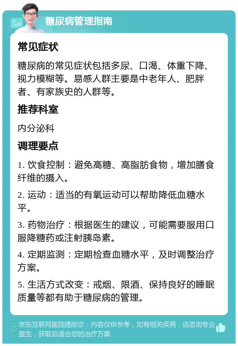 糖尿病管理指南 常见症状 糖尿病的常见症状包括多尿、口渴、体重下降、视力模糊等。易感人群主要是中老年人、肥胖者、有家族史的人群等。 推荐科室 内分泌科 调理要点 1. 饮食控制：避免高糖、高脂肪食物，增加膳食纤维的摄入。 2. 运动：适当的有氧运动可以帮助降低血糖水平。 3. 药物治疗：根据医生的建议，可能需要服用口服降糖药或注射胰岛素。 4. 定期监测：定期检查血糖水平，及时调整治疗方案。 5. 生活方式改变：戒烟、限酒、保持良好的睡眠质量等都有助于糖尿病的管理。