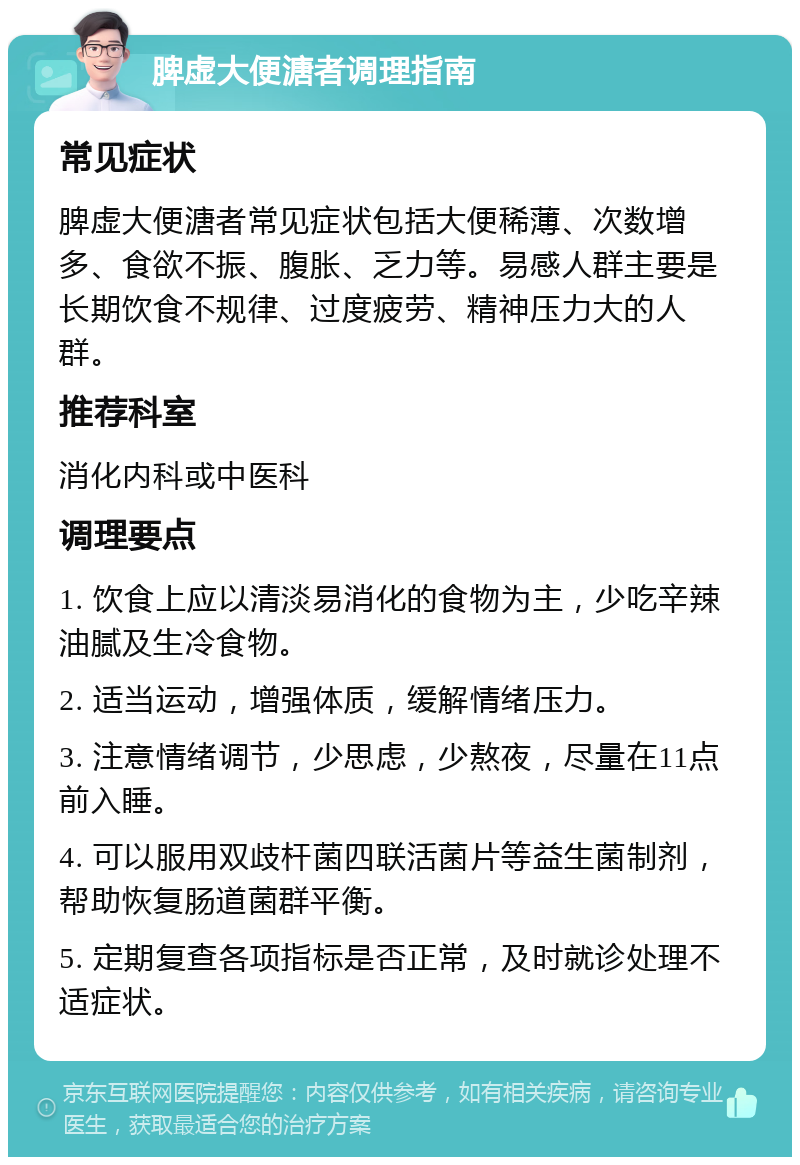 脾虚大便溏者调理指南 常见症状 脾虚大便溏者常见症状包括大便稀薄、次数增多、食欲不振、腹胀、乏力等。易感人群主要是长期饮食不规律、过度疲劳、精神压力大的人群。 推荐科室 消化内科或中医科 调理要点 1. 饮食上应以清淡易消化的食物为主，少吃辛辣油腻及生冷食物。 2. 适当运动，增强体质，缓解情绪压力。 3. 注意情绪调节，少思虑，少熬夜，尽量在11点前入睡。 4. 可以服用双歧杆菌四联活菌片等益生菌制剂，帮助恢复肠道菌群平衡。 5. 定期复查各项指标是否正常，及时就诊处理不适症状。