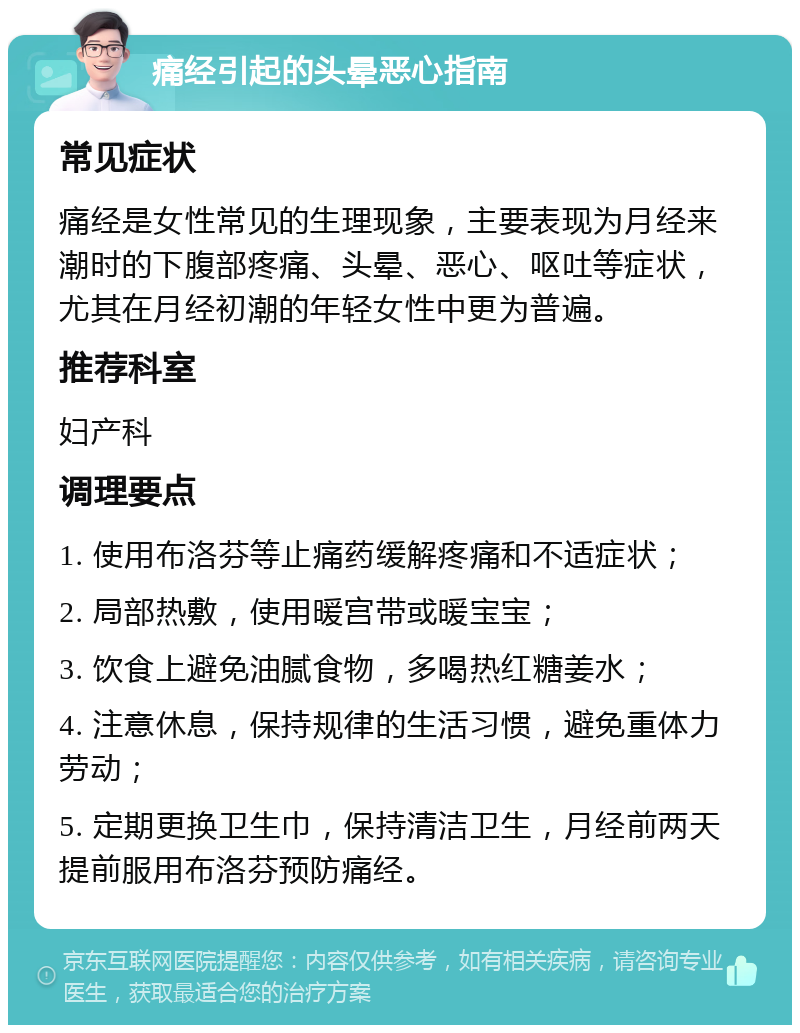 痛经引起的头晕恶心指南 常见症状 痛经是女性常见的生理现象，主要表现为月经来潮时的下腹部疼痛、头晕、恶心、呕吐等症状，尤其在月经初潮的年轻女性中更为普遍。 推荐科室 妇产科 调理要点 1. 使用布洛芬等止痛药缓解疼痛和不适症状； 2. 局部热敷，使用暖宫带或暖宝宝； 3. 饮食上避免油腻食物，多喝热红糖姜水； 4. 注意休息，保持规律的生活习惯，避免重体力劳动； 5. 定期更换卫生巾，保持清洁卫生，月经前两天提前服用布洛芬预防痛经。