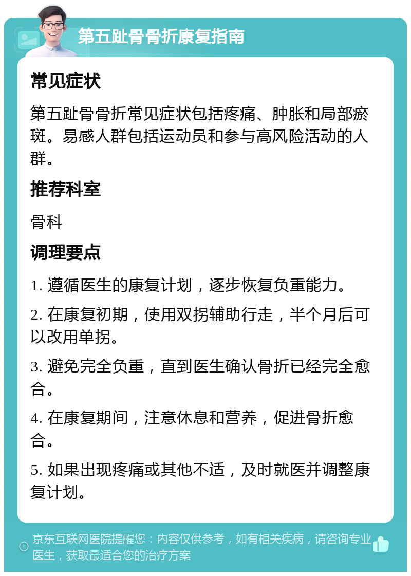 第五趾骨骨折康复指南 常见症状 第五趾骨骨折常见症状包括疼痛、肿胀和局部瘀斑。易感人群包括运动员和参与高风险活动的人群。 推荐科室 骨科 调理要点 1. 遵循医生的康复计划，逐步恢复负重能力。 2. 在康复初期，使用双拐辅助行走，半个月后可以改用单拐。 3. 避免完全负重，直到医生确认骨折已经完全愈合。 4. 在康复期间，注意休息和营养，促进骨折愈合。 5. 如果出现疼痛或其他不适，及时就医并调整康复计划。