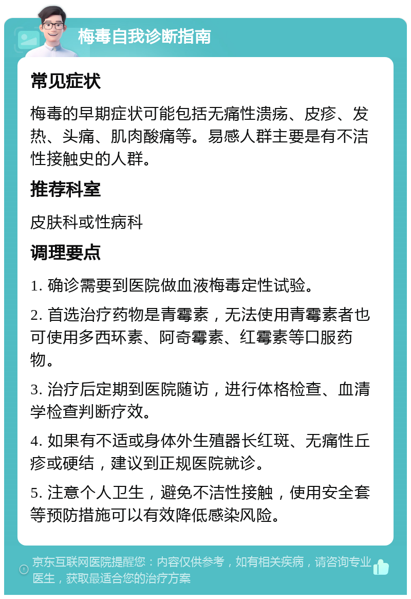 梅毒自我诊断指南 常见症状 梅毒的早期症状可能包括无痛性溃疡、皮疹、发热、头痛、肌肉酸痛等。易感人群主要是有不洁性接触史的人群。 推荐科室 皮肤科或性病科 调理要点 1. 确诊需要到医院做血液梅毒定性试验。 2. 首选治疗药物是青霉素，无法使用青霉素者也可使用多西环素、阿奇霉素、红霉素等口服药物。 3. 治疗后定期到医院随访，进行体格检查、血清学检查判断疗效。 4. 如果有不适或身体外生殖器长红斑、无痛性丘疹或硬结，建议到正规医院就诊。 5. 注意个人卫生，避免不洁性接触，使用安全套等预防措施可以有效降低感染风险。