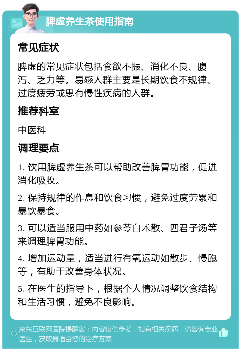 脾虚养生茶使用指南 常见症状 脾虚的常见症状包括食欲不振、消化不良、腹泻、乏力等。易感人群主要是长期饮食不规律、过度疲劳或患有慢性疾病的人群。 推荐科室 中医科 调理要点 1. 饮用脾虚养生茶可以帮助改善脾胃功能，促进消化吸收。 2. 保持规律的作息和饮食习惯，避免过度劳累和暴饮暴食。 3. 可以适当服用中药如参苓白术散、四君子汤等来调理脾胃功能。 4. 增加运动量，适当进行有氧运动如散步、慢跑等，有助于改善身体状况。 5. 在医生的指导下，根据个人情况调整饮食结构和生活习惯，避免不良影响。