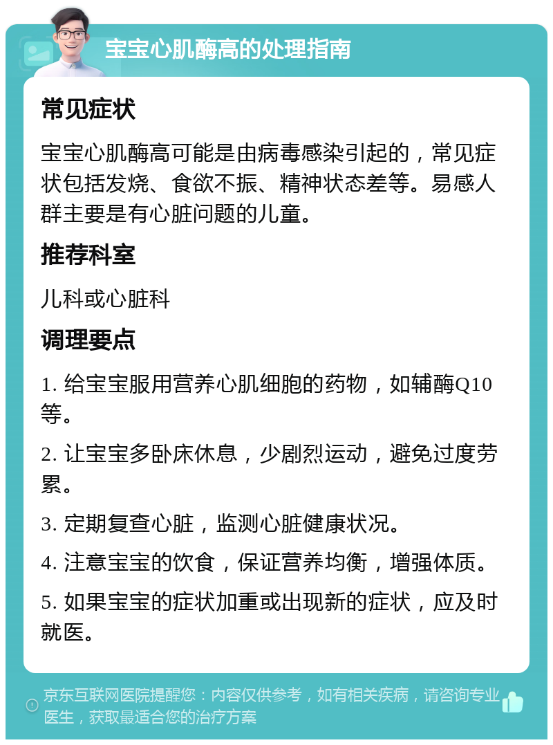 宝宝心肌酶高的处理指南 常见症状 宝宝心肌酶高可能是由病毒感染引起的，常见症状包括发烧、食欲不振、精神状态差等。易感人群主要是有心脏问题的儿童。 推荐科室 儿科或心脏科 调理要点 1. 给宝宝服用营养心肌细胞的药物，如辅酶Q10等。 2. 让宝宝多卧床休息，少剧烈运动，避免过度劳累。 3. 定期复查心脏，监测心脏健康状况。 4. 注意宝宝的饮食，保证营养均衡，增强体质。 5. 如果宝宝的症状加重或出现新的症状，应及时就医。