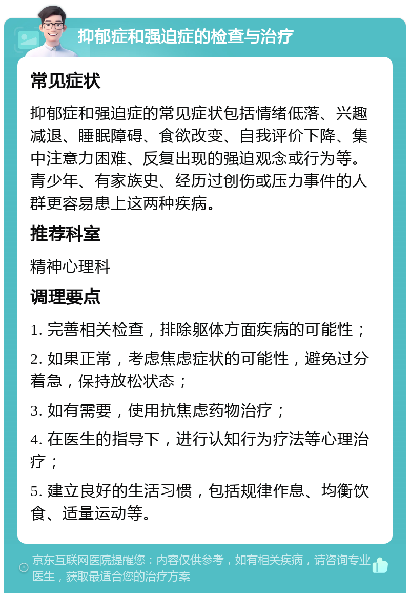 抑郁症和强迫症的检查与治疗 常见症状 抑郁症和强迫症的常见症状包括情绪低落、兴趣减退、睡眠障碍、食欲改变、自我评价下降、集中注意力困难、反复出现的强迫观念或行为等。青少年、有家族史、经历过创伤或压力事件的人群更容易患上这两种疾病。 推荐科室 精神心理科 调理要点 1. 完善相关检查，排除躯体方面疾病的可能性； 2. 如果正常，考虑焦虑症状的可能性，避免过分着急，保持放松状态； 3. 如有需要，使用抗焦虑药物治疗； 4. 在医生的指导下，进行认知行为疗法等心理治疗； 5. 建立良好的生活习惯，包括规律作息、均衡饮食、适量运动等。