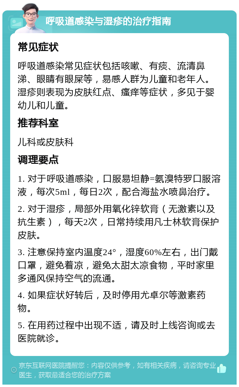 呼吸道感染与湿疹的治疗指南 常见症状 呼吸道感染常见症状包括咳嗽、有痰、流清鼻涕、眼睛有眼屎等，易感人群为儿童和老年人。湿疹则表现为皮肤红点、瘙痒等症状，多见于婴幼儿和儿童。 推荐科室 儿科或皮肤科 调理要点 1. 对于呼吸道感染，口服易坦静=氨溴特罗口服溶液，每次5ml，每日2次，配合海盐水喷鼻治疗。 2. 对于湿疹，局部外用氧化锌软膏（无激素以及抗生素），每天2次，日常持续用凡士林软膏保护皮肤。 3. 注意保持室内温度24°，湿度60%左右，出门戴口罩，避免着凉，避免太甜太凉食物，平时家里多通风保持空气的流通。 4. 如果症状好转后，及时停用尤卓尔等激素药物。 5. 在用药过程中出现不适，请及时上线咨询或去医院就诊。