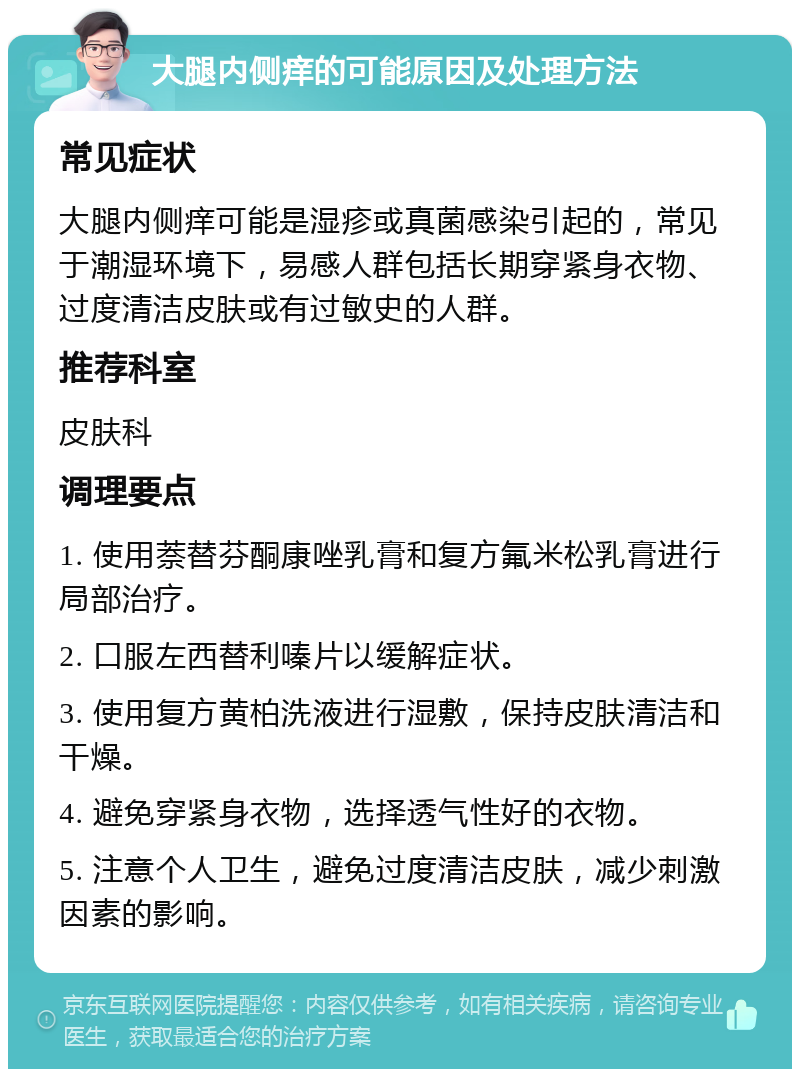 大腿内侧痒的可能原因及处理方法 常见症状 大腿内侧痒可能是湿疹或真菌感染引起的，常见于潮湿环境下，易感人群包括长期穿紧身衣物、过度清洁皮肤或有过敏史的人群。 推荐科室 皮肤科 调理要点 1. 使用萘替芬酮康唑乳膏和复方氟米松乳膏进行局部治疗。 2. 口服左西替利嗪片以缓解症状。 3. 使用复方黄柏洗液进行湿敷，保持皮肤清洁和干燥。 4. 避免穿紧身衣物，选择透气性好的衣物。 5. 注意个人卫生，避免过度清洁皮肤，减少刺激因素的影响。