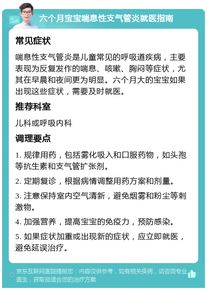 六个月宝宝喘息性支气管炎就医指南 常见症状 喘息性支气管炎是儿童常见的呼吸道疾病，主要表现为反复发作的喘息、咳嗽、胸闷等症状，尤其在早晨和夜间更为明显。六个月大的宝宝如果出现这些症状，需要及时就医。 推荐科室 儿科或呼吸内科 调理要点 1. 规律用药，包括雾化吸入和口服药物，如头孢等抗生素和支气管扩张剂。 2. 定期复诊，根据病情调整用药方案和剂量。 3. 注意保持室内空气清新，避免烟雾和粉尘等刺激物。 4. 加强营养，提高宝宝的免疫力，预防感染。 5. 如果症状加重或出现新的症状，应立即就医，避免延误治疗。