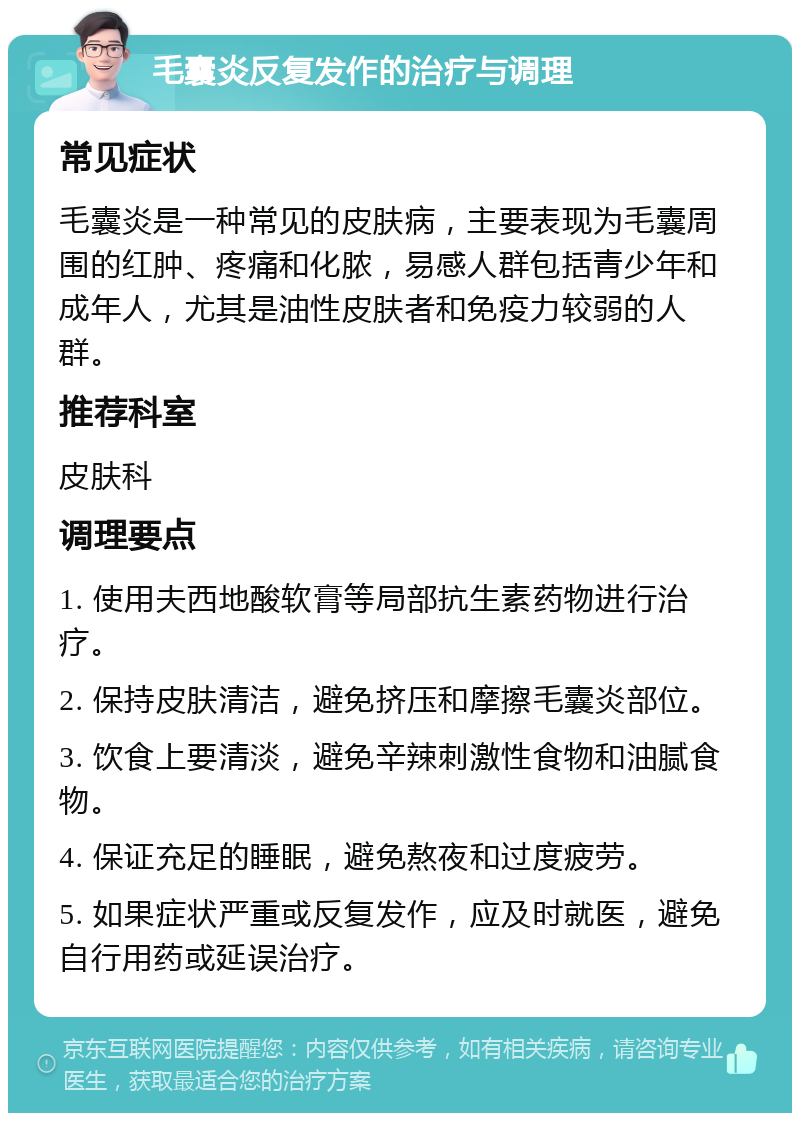 毛囊炎反复发作的治疗与调理 常见症状 毛囊炎是一种常见的皮肤病，主要表现为毛囊周围的红肿、疼痛和化脓，易感人群包括青少年和成年人，尤其是油性皮肤者和免疫力较弱的人群。 推荐科室 皮肤科 调理要点 1. 使用夫西地酸软膏等局部抗生素药物进行治疗。 2. 保持皮肤清洁，避免挤压和摩擦毛囊炎部位。 3. 饮食上要清淡，避免辛辣刺激性食物和油腻食物。 4. 保证充足的睡眠，避免熬夜和过度疲劳。 5. 如果症状严重或反复发作，应及时就医，避免自行用药或延误治疗。