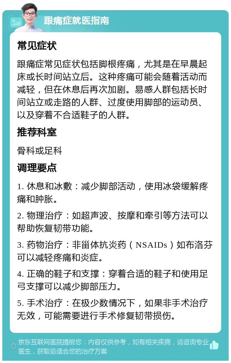 跟痛症就医指南 常见症状 跟痛症常见症状包括脚根疼痛，尤其是在早晨起床或长时间站立后。这种疼痛可能会随着活动而减轻，但在休息后再次加剧。易感人群包括长时间站立或走路的人群、过度使用脚部的运动员、以及穿着不合适鞋子的人群。 推荐科室 骨科或足科 调理要点 1. 休息和冰敷：减少脚部活动，使用冰袋缓解疼痛和肿胀。 2. 物理治疗：如超声波、按摩和牵引等方法可以帮助恢复韧带功能。 3. 药物治疗：非甾体抗炎药（NSAIDs）如布洛芬可以减轻疼痛和炎症。 4. 正确的鞋子和支撑：穿着合适的鞋子和使用足弓支撑可以减少脚部压力。 5. 手术治疗：在极少数情况下，如果非手术治疗无效，可能需要进行手术修复韧带损伤。