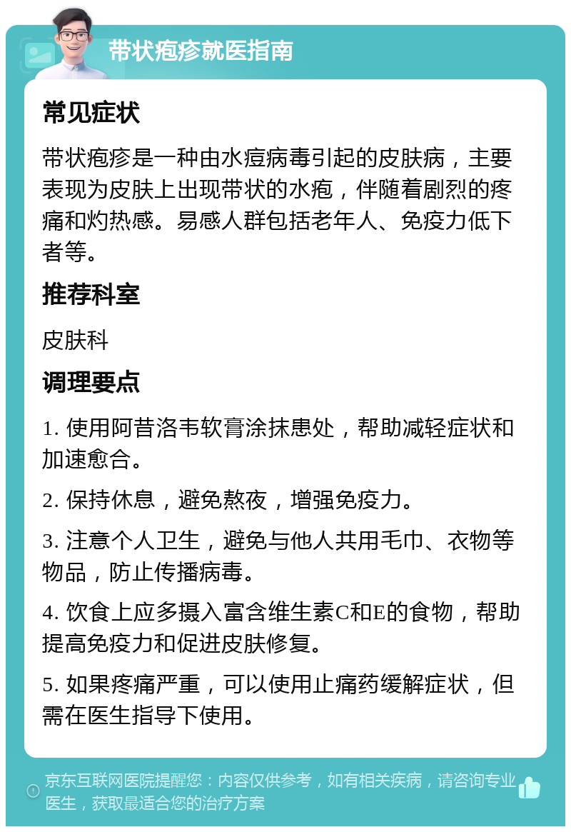 带状疱疹就医指南 常见症状 带状疱疹是一种由水痘病毒引起的皮肤病，主要表现为皮肤上出现带状的水疱，伴随着剧烈的疼痛和灼热感。易感人群包括老年人、免疫力低下者等。 推荐科室 皮肤科 调理要点 1. 使用阿昔洛韦软膏涂抹患处，帮助减轻症状和加速愈合。 2. 保持休息，避免熬夜，增强免疫力。 3. 注意个人卫生，避免与他人共用毛巾、衣物等物品，防止传播病毒。 4. 饮食上应多摄入富含维生素C和E的食物，帮助提高免疫力和促进皮肤修复。 5. 如果疼痛严重，可以使用止痛药缓解症状，但需在医生指导下使用。