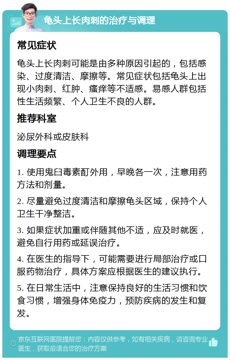 龟头上长肉刺的治疗与调理 常见症状 龟头上长肉刺可能是由多种原因引起的，包括感染、过度清洁、摩擦等。常见症状包括龟头上出现小肉刺、红肿、瘙痒等不适感。易感人群包括性生活频繁、个人卫生不良的人群。 推荐科室 泌尿外科或皮肤科 调理要点 1. 使用鬼臼毒素酊外用，早晚各一次，注意用药方法和剂量。 2. 尽量避免过度清洁和摩擦龟头区域，保持个人卫生干净整洁。 3. 如果症状加重或伴随其他不适，应及时就医，避免自行用药或延误治疗。 4. 在医生的指导下，可能需要进行局部治疗或口服药物治疗，具体方案应根据医生的建议执行。 5. 在日常生活中，注意保持良好的生活习惯和饮食习惯，增强身体免疫力，预防疾病的发生和复发。