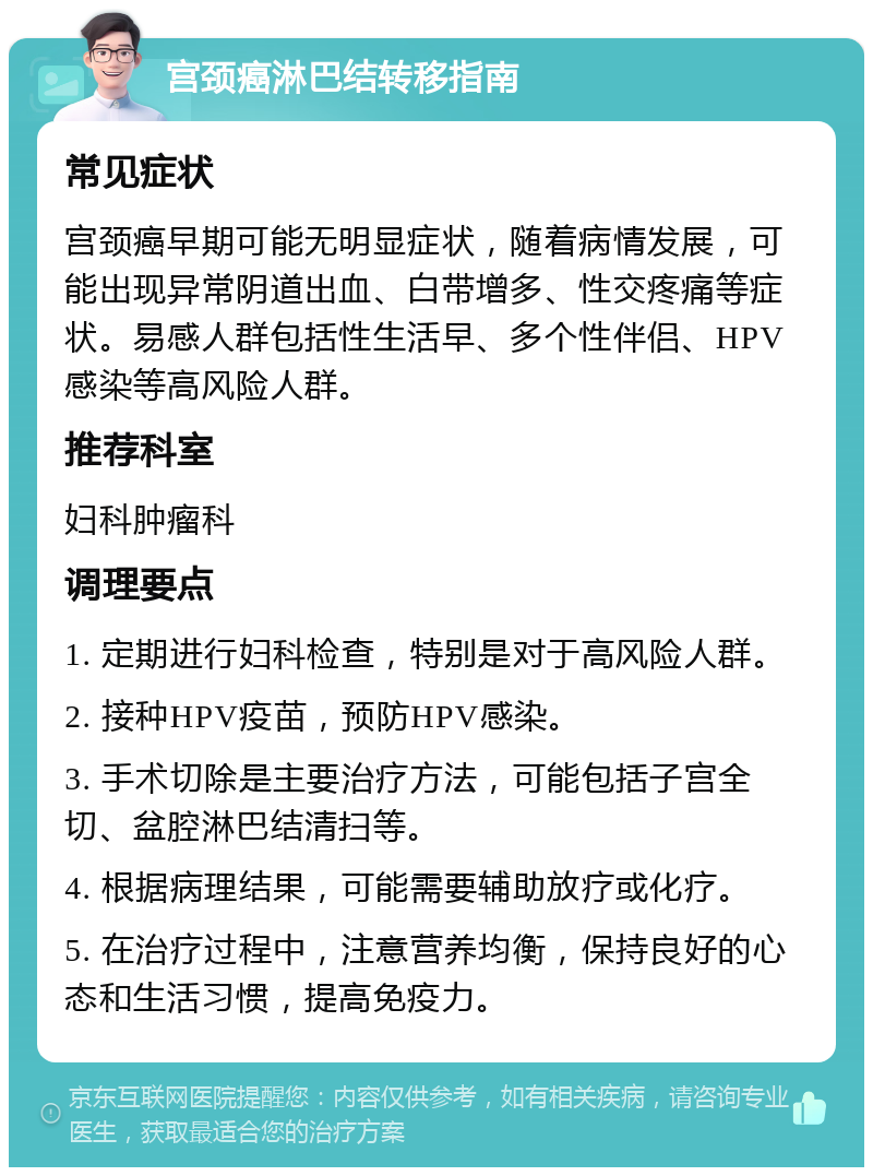 宫颈癌淋巴结转移指南 常见症状 宫颈癌早期可能无明显症状，随着病情发展，可能出现异常阴道出血、白带增多、性交疼痛等症状。易感人群包括性生活早、多个性伴侣、HPV感染等高风险人群。 推荐科室 妇科肿瘤科 调理要点 1. 定期进行妇科检查，特别是对于高风险人群。 2. 接种HPV疫苗，预防HPV感染。 3. 手术切除是主要治疗方法，可能包括子宫全切、盆腔淋巴结清扫等。 4. 根据病理结果，可能需要辅助放疗或化疗。 5. 在治疗过程中，注意营养均衡，保持良好的心态和生活习惯，提高免疫力。