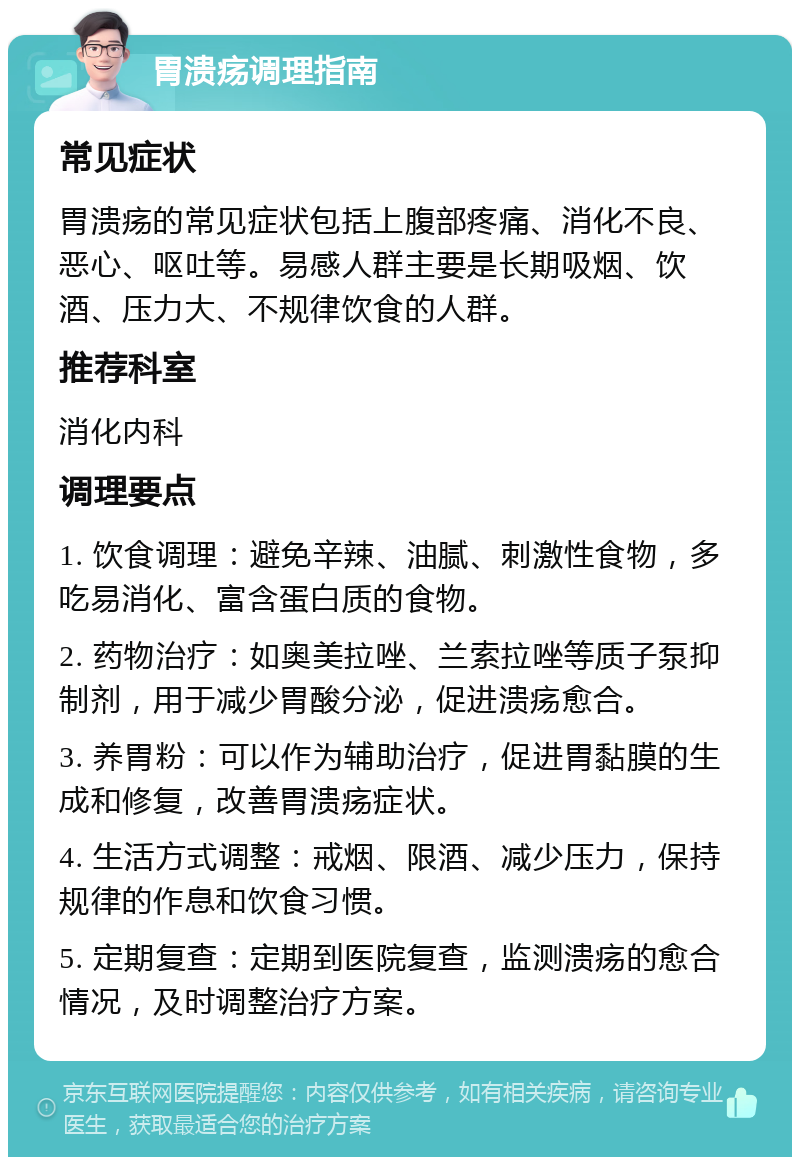 胃溃疡调理指南 常见症状 胃溃疡的常见症状包括上腹部疼痛、消化不良、恶心、呕吐等。易感人群主要是长期吸烟、饮酒、压力大、不规律饮食的人群。 推荐科室 消化内科 调理要点 1. 饮食调理：避免辛辣、油腻、刺激性食物，多吃易消化、富含蛋白质的食物。 2. 药物治疗：如奥美拉唑、兰索拉唑等质子泵抑制剂，用于减少胃酸分泌，促进溃疡愈合。 3. 养胃粉：可以作为辅助治疗，促进胃黏膜的生成和修复，改善胃溃疡症状。 4. 生活方式调整：戒烟、限酒、减少压力，保持规律的作息和饮食习惯。 5. 定期复查：定期到医院复查，监测溃疡的愈合情况，及时调整治疗方案。