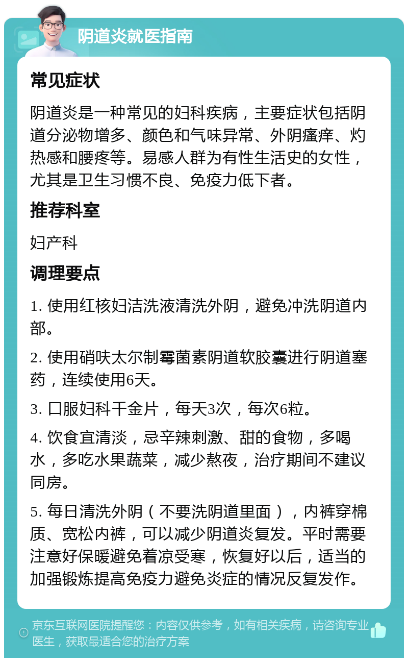 阴道炎就医指南 常见症状 阴道炎是一种常见的妇科疾病，主要症状包括阴道分泌物增多、颜色和气味异常、外阴瘙痒、灼热感和腰疼等。易感人群为有性生活史的女性，尤其是卫生习惯不良、免疫力低下者。 推荐科室 妇产科 调理要点 1. 使用红核妇洁洗液清洗外阴，避免冲洗阴道内部。 2. 使用硝呋太尔制霉菌素阴道软胶囊进行阴道塞药，连续使用6天。 3. 口服妇科千金片，每天3次，每次6粒。 4. 饮食宜清淡，忌辛辣刺激、甜的食物，多喝水，多吃水果蔬菜，减少熬夜，治疗期间不建议同房。 5. 每日清洗外阴（不要洗阴道里面），内裤穿棉质、宽松内裤，可以减少阴道炎复发。平时需要注意好保暖避免着凉受寒，恢复好以后，适当的加强锻炼提高免疫力避免炎症的情况反复发作。