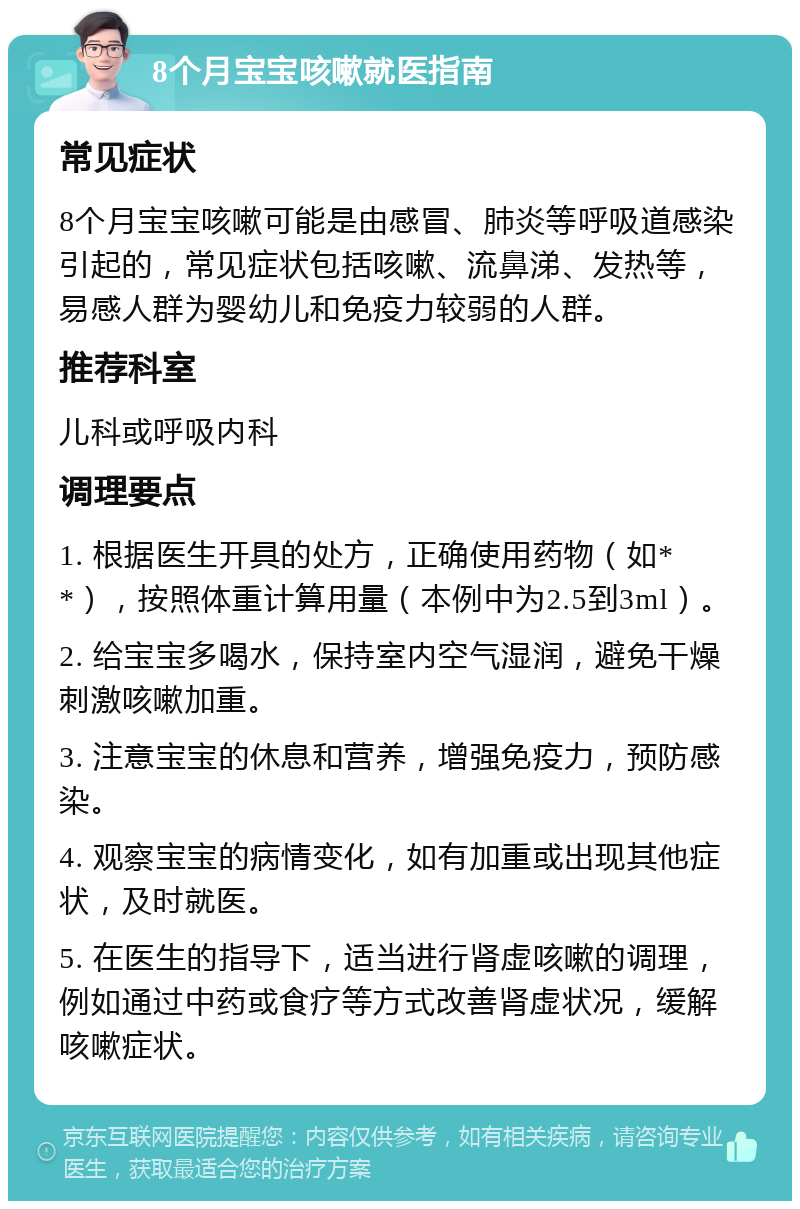 8个月宝宝咳嗽就医指南 常见症状 8个月宝宝咳嗽可能是由感冒、肺炎等呼吸道感染引起的，常见症状包括咳嗽、流鼻涕、发热等，易感人群为婴幼儿和免疫力较弱的人群。 推荐科室 儿科或呼吸内科 调理要点 1. 根据医生开具的处方，正确使用药物（如**），按照体重计算用量（本例中为2.5到3ml）。 2. 给宝宝多喝水，保持室内空气湿润，避免干燥刺激咳嗽加重。 3. 注意宝宝的休息和营养，增强免疫力，预防感染。 4. 观察宝宝的病情变化，如有加重或出现其他症状，及时就医。 5. 在医生的指导下，适当进行肾虚咳嗽的调理，例如通过中药或食疗等方式改善肾虚状况，缓解咳嗽症状。