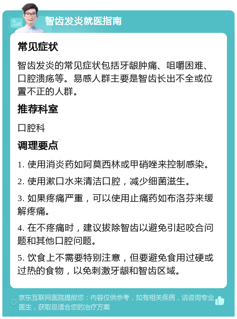 智齿发炎就医指南 常见症状 智齿发炎的常见症状包括牙龈肿痛、咀嚼困难、口腔溃疡等。易感人群主要是智齿长出不全或位置不正的人群。 推荐科室 口腔科 调理要点 1. 使用消炎药如阿莫西林或甲硝唑来控制感染。 2. 使用漱口水来清洁口腔，减少细菌滋生。 3. 如果疼痛严重，可以使用止痛药如布洛芬来缓解疼痛。 4. 在不疼痛时，建议拔除智齿以避免引起咬合问题和其他口腔问题。 5. 饮食上不需要特别注意，但要避免食用过硬或过热的食物，以免刺激牙龈和智齿区域。