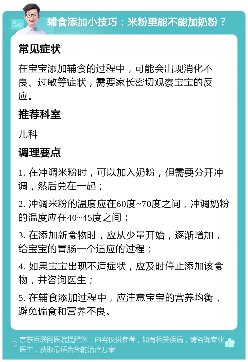 辅食添加小技巧：米粉里能不能加奶粉？ 常见症状 在宝宝添加辅食的过程中，可能会出现消化不良、过敏等症状，需要家长密切观察宝宝的反应。 推荐科室 儿科 调理要点 1. 在冲调米粉时，可以加入奶粉，但需要分开冲调，然后兑在一起； 2. 冲调米粉的温度应在60度~70度之间，冲调奶粉的温度应在40~45度之间； 3. 在添加新食物时，应从少量开始，逐渐增加，给宝宝的胃肠一个适应的过程； 4. 如果宝宝出现不适症状，应及时停止添加该食物，并咨询医生； 5. 在辅食添加过程中，应注意宝宝的营养均衡，避免偏食和营养不良。