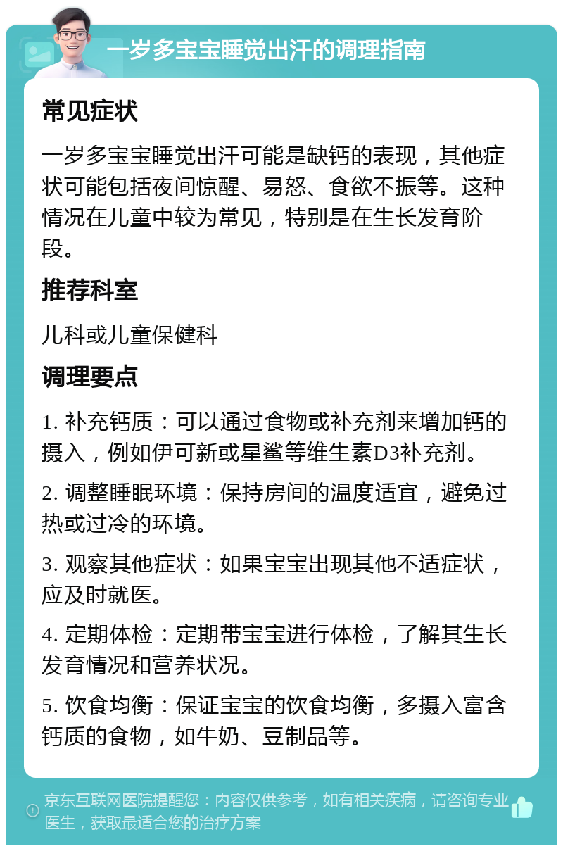 一岁多宝宝睡觉出汗的调理指南 常见症状 一岁多宝宝睡觉出汗可能是缺钙的表现，其他症状可能包括夜间惊醒、易怒、食欲不振等。这种情况在儿童中较为常见，特别是在生长发育阶段。 推荐科室 儿科或儿童保健科 调理要点 1. 补充钙质：可以通过食物或补充剂来增加钙的摄入，例如伊可新或星鲨等维生素D3补充剂。 2. 调整睡眠环境：保持房间的温度适宜，避免过热或过冷的环境。 3. 观察其他症状：如果宝宝出现其他不适症状，应及时就医。 4. 定期体检：定期带宝宝进行体检，了解其生长发育情况和营养状况。 5. 饮食均衡：保证宝宝的饮食均衡，多摄入富含钙质的食物，如牛奶、豆制品等。