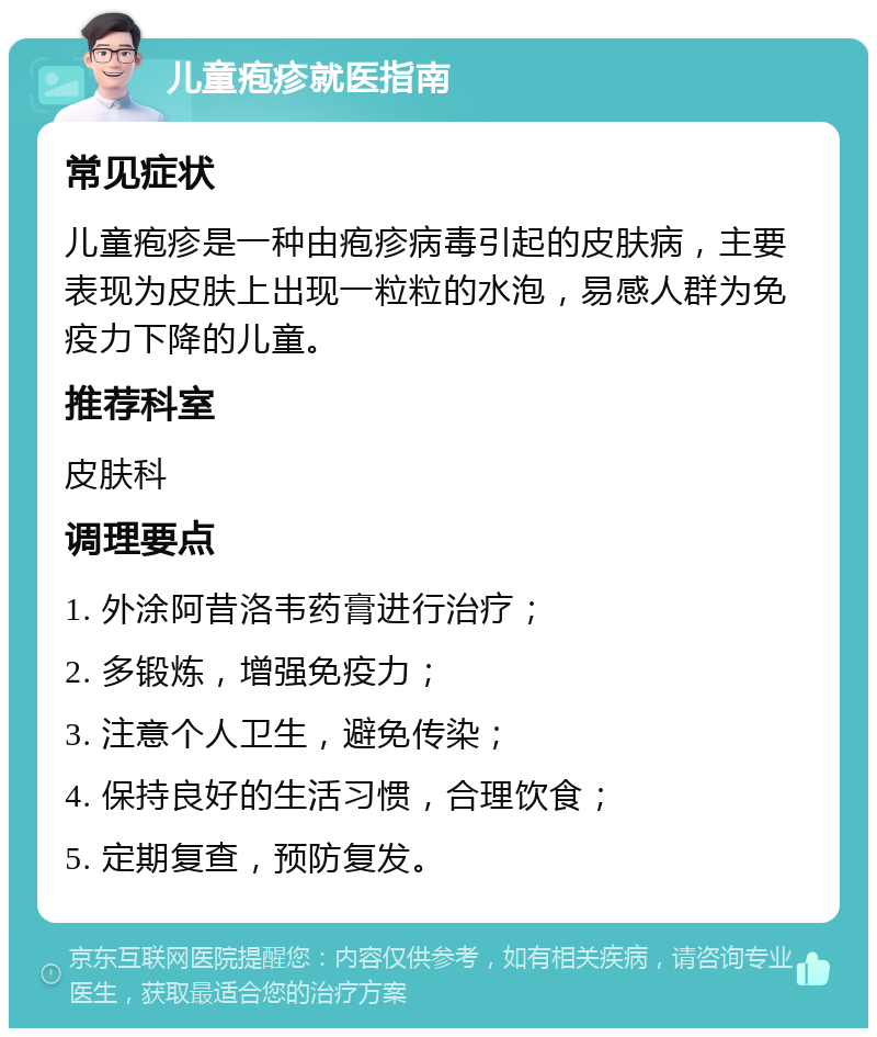 儿童疱疹就医指南 常见症状 儿童疱疹是一种由疱疹病毒引起的皮肤病，主要表现为皮肤上出现一粒粒的水泡，易感人群为免疫力下降的儿童。 推荐科室 皮肤科 调理要点 1. 外涂阿昔洛韦药膏进行治疗； 2. 多锻炼，增强免疫力； 3. 注意个人卫生，避免传染； 4. 保持良好的生活习惯，合理饮食； 5. 定期复查，预防复发。